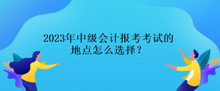 2023年中級(jí)會(huì)計(jì)報(bào)考考試的地點(diǎn)怎么選擇？