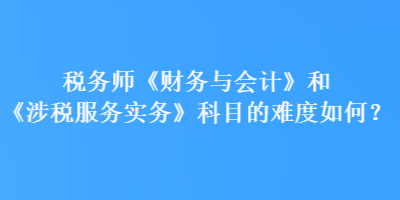 稅務(wù)師《財務(wù)與會計》和《涉稅服務(wù)實務(wù)》科目的難度如何？