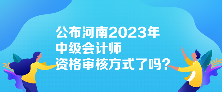 公布河南2023年中級(jí)會(huì)計(jì)師資格審核方式了嗎？