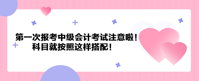 第一次報考中級會計考試注意啦！科目就按照這樣搭配！