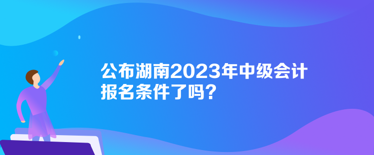 公布湖南2023年中級會計報名條件了嗎？