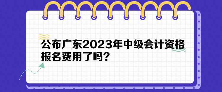 公布廣東2023年中級會計資格報名費用了嗎？