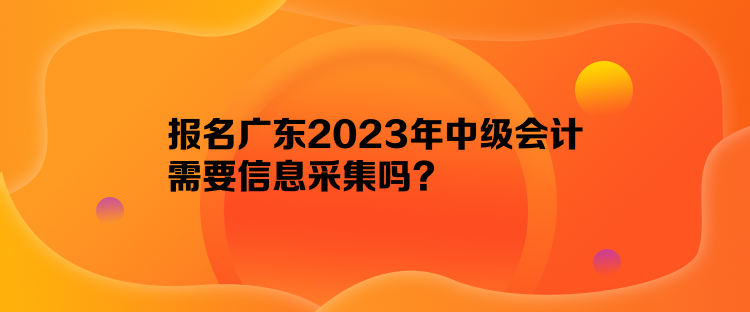報(bào)名廣東2023年中級(jí)會(huì)計(jì)需要信息采集嗎？