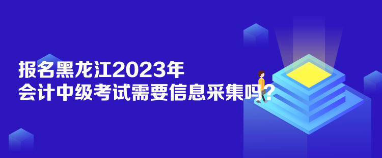 報名黑龍江2023年會計中級考試需要信息采集嗎？