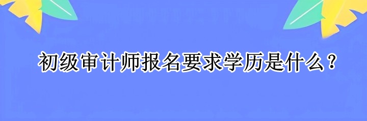 初級(jí)審計(jì)師報(bào)名要求學(xué)歷是什么？