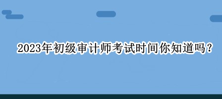 2023年初級(jí)審計(jì)師考試時(shí)間你知道嗎？