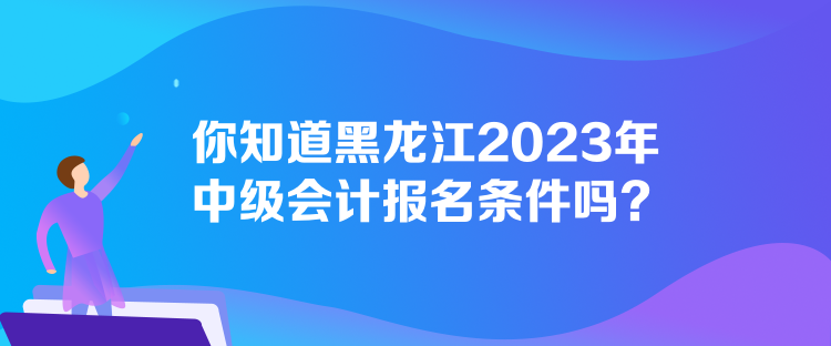 你知道黑龍江2023年中級會計報名條件嗎？