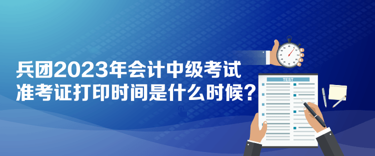 兵團2023年會計中級考試準考證打印時間是什么時候？