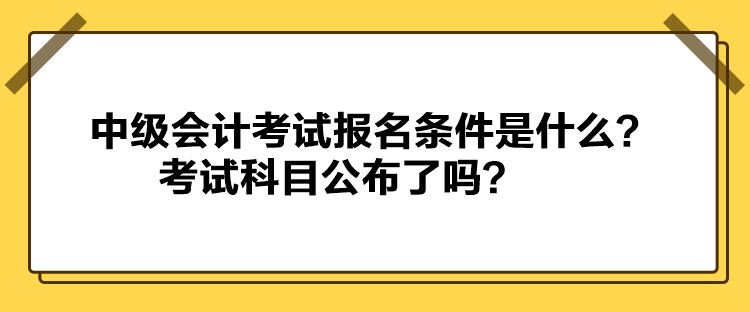 中級(jí)會(huì)計(jì)考試報(bào)名條件是什么？考試科目公布了嗎？