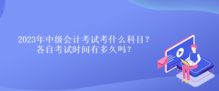 2023年中級(jí)會(huì)計(jì)考試考什么科目？各自考試時(shí)間有多久嗎？