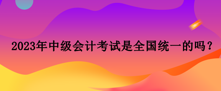 2023年中級(jí)會(huì)計(jì)考試是全國統(tǒng)一的嗎？