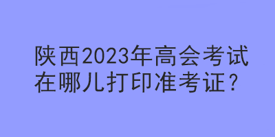 陜西2023年高會考試在哪兒打印準考證？
