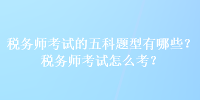 稅務(wù)師考試的五科題型有哪些？稅務(wù)師考試怎么考？