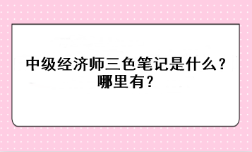 中級(jí)經(jīng)濟(jì)師三色筆記是什么？哪里有？