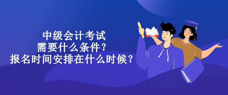 中級會計考試需要什么條件？報名時間安排在什么時候？