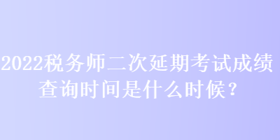 2022稅務(wù)師二次延期考試成績查詢時間是什么時候？
