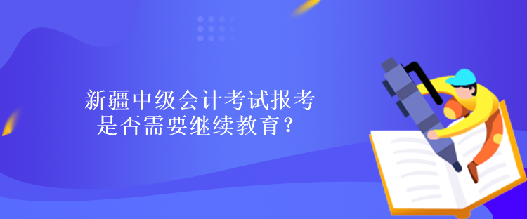 新疆中級會計考試報考是否需要繼續(xù)教育？