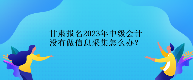 甘肅報名2023年中級會計沒有做信息采集怎么辦？