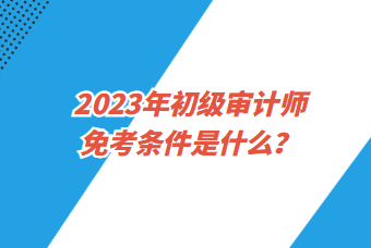 2023年初級(jí)審計(jì)師免考條件是什么？