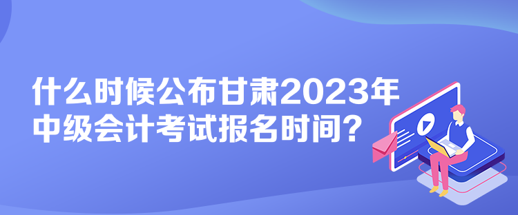 什么時(shí)候公布甘肅2023年中級(jí)會(huì)計(jì)考試報(bào)名時(shí)間？