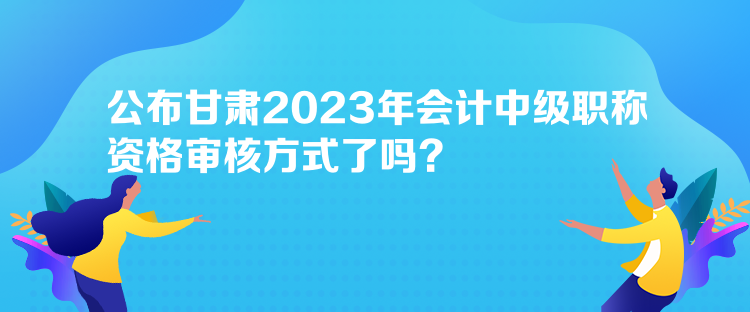 公布甘肅2023年會計(jì)中級職稱資格審核方式了嗎？
