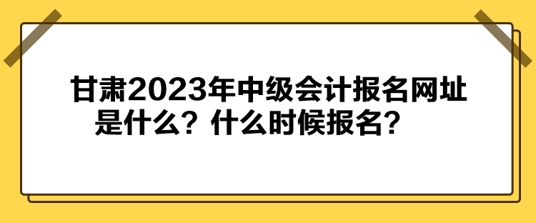甘肅2023年中級會計報名網址是什么？什么時候報名？