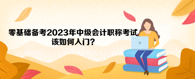 零基礎(chǔ)備考2023年中級會(huì)計(jì)職稱考試 該如何入門？