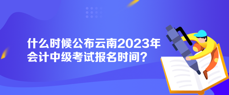什么時(shí)候公布云南2023年會(huì)計(jì)中級(jí)考試報(bào)名時(shí)間？