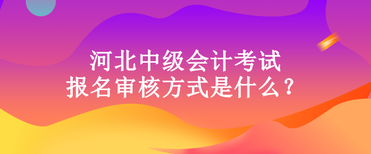 河北中級會計考試報名審核方式是什么？