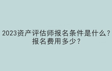 2023資產(chǎn)評估師報名條件是什么？報名費用多少？