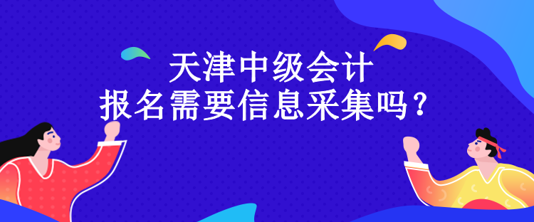天津中級會計(jì)報(bào)名需要信息采集嗎？