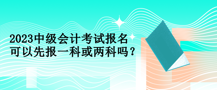 2023中級會計(jì)考試報(bào)名可以先報(bào)一科或兩科嗎？