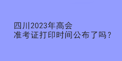四川2023年高會準考證打印時間公布了嗎？