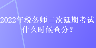 2022年稅務師二次延期考試什么時候查分？