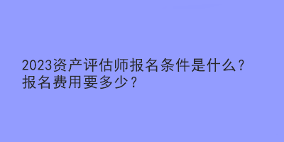 2023資產(chǎn)評估師報名條件是什么？報名費(fèi)用要多少？