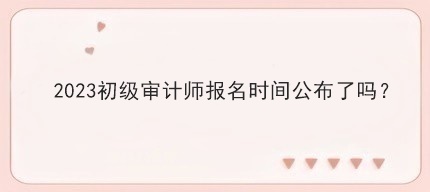 2023初級審計師報名時間公布了嗎？