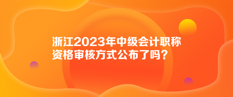 浙江2023年中級(jí)會(huì)計(jì)職稱資格審核方式公布了嗎？