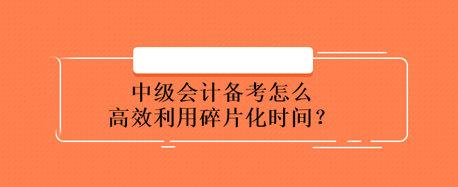 中級(jí)會(huì)計(jì)備考怎么高效利用碎片化時(shí)間？