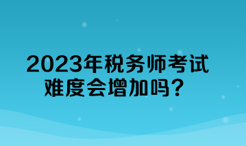 2023年稅務(wù)師考試難度會(huì)增加嗎？