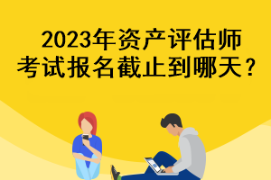 2023年資產(chǎn)評(píng)估師考試報(bào)名截止到哪天？