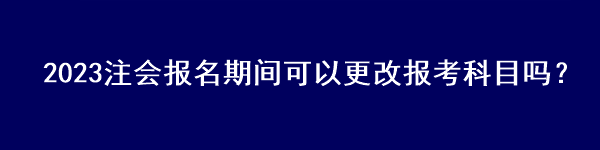 2023注會(huì)報(bào)名期間可以更改報(bào)考科目嗎？