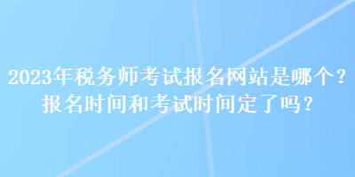 2023年稅務師考試報名網(wǎng)站是哪個？報名時間和考試時間定了嗎？