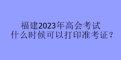福建2023年高會(huì)考試什么時(shí)候可以打印準(zhǔn)考證？
