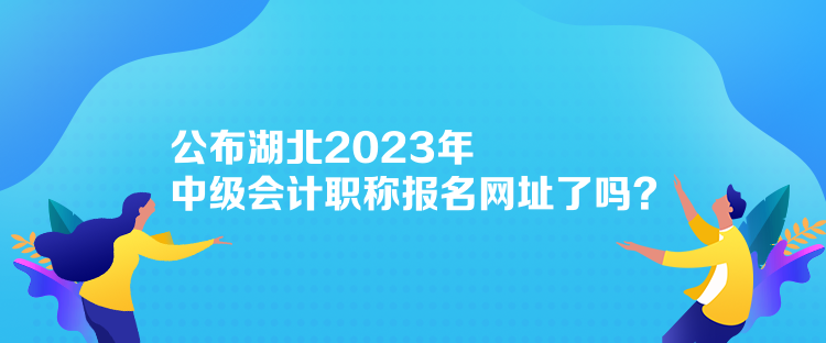 公布湖北2023年中級會計(jì)職稱報(bào)名網(wǎng)址了嗎？