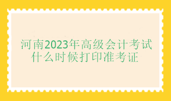 河南2023年高級會計(jì)師考試什么時候打印準(zhǔn)考證？