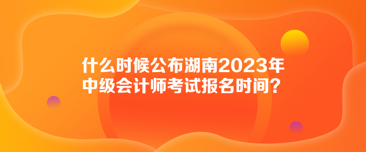 什么時候公布湖南2023年中級會計師考試報名時間？