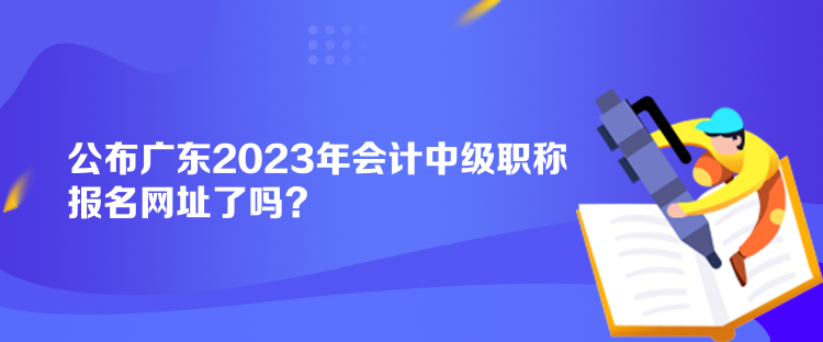 公布廣東2023年會(huì)計(jì)中級(jí)職稱報(bào)名網(wǎng)址了嗎？