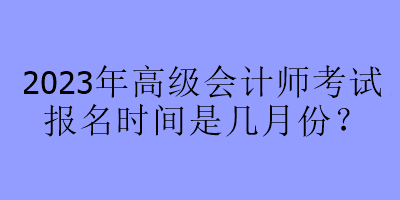 2023年高級(jí)會(huì)計(jì)師考試報(bào)名時(shí)間是幾月份？