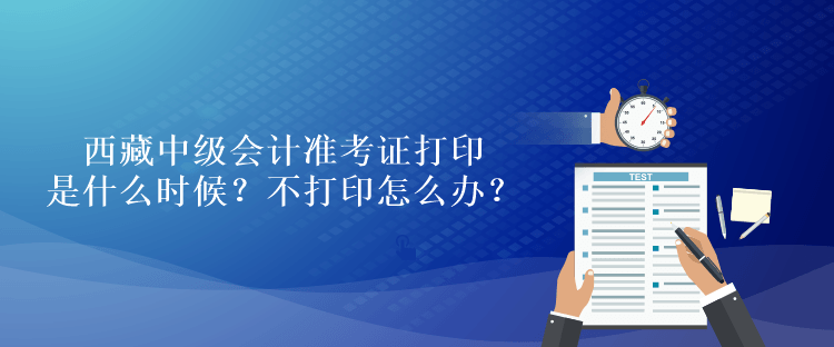 西藏中級會計準(zhǔn)考證打印是什么時候？不打印怎么辦？
