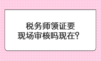 稅務(wù)師領(lǐng)證要現(xiàn)場(chǎng)審核嗎現(xiàn)在？